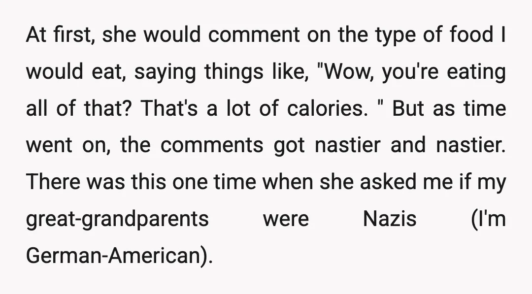 At first, she would comment on the type of food I would eat, saying things like, "Wow, you're eating all of that? That's a lot of calories. " But as...