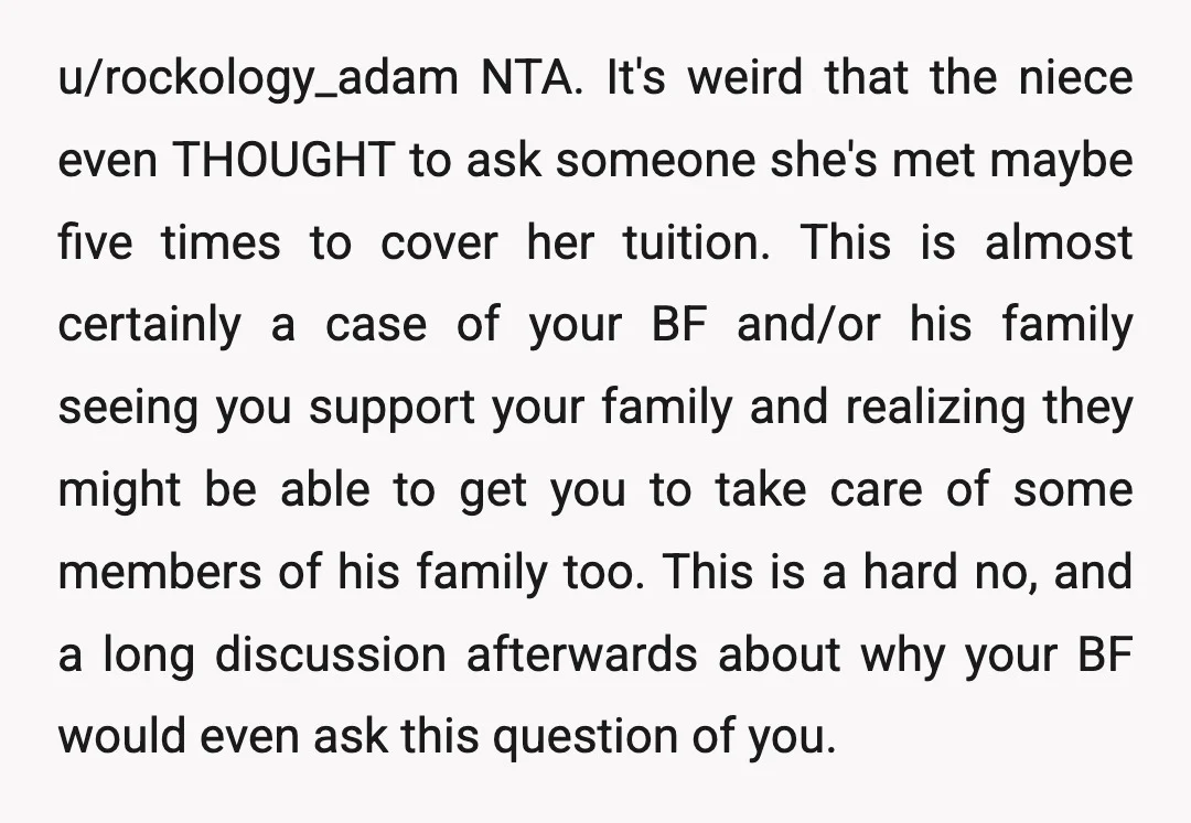 u/rockology_adam NTA. It's weird that the niece even THOUGHT to ask someone she's met maybe five times to cover her tuition. This is almost certainly a case of your BF...