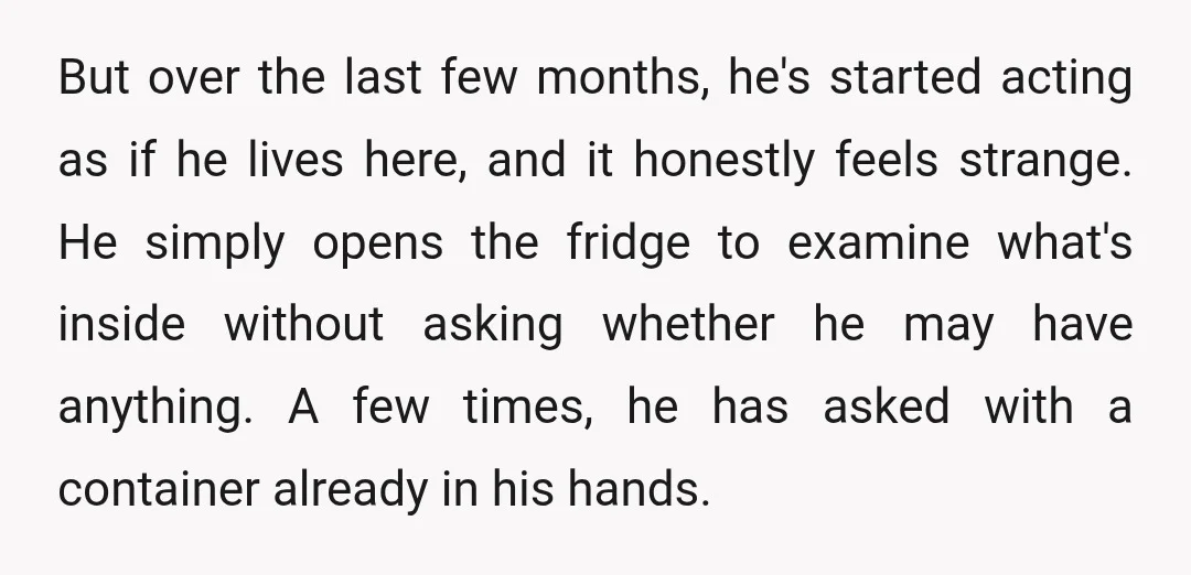 But over the last few months, he's started acting as if he lives here, and it honestly feels strange. He simply opens the fridge to examine what's inside without asking...