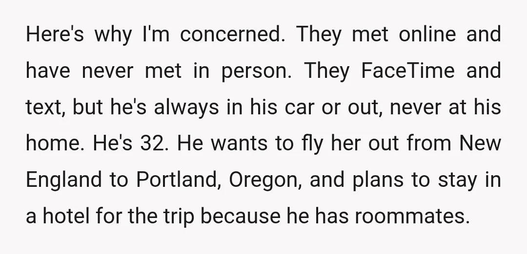 Here's why I'm concerned. They met online and have never met in person. They FaceTime and text, but he's always in his car or out, never at his home. He's...