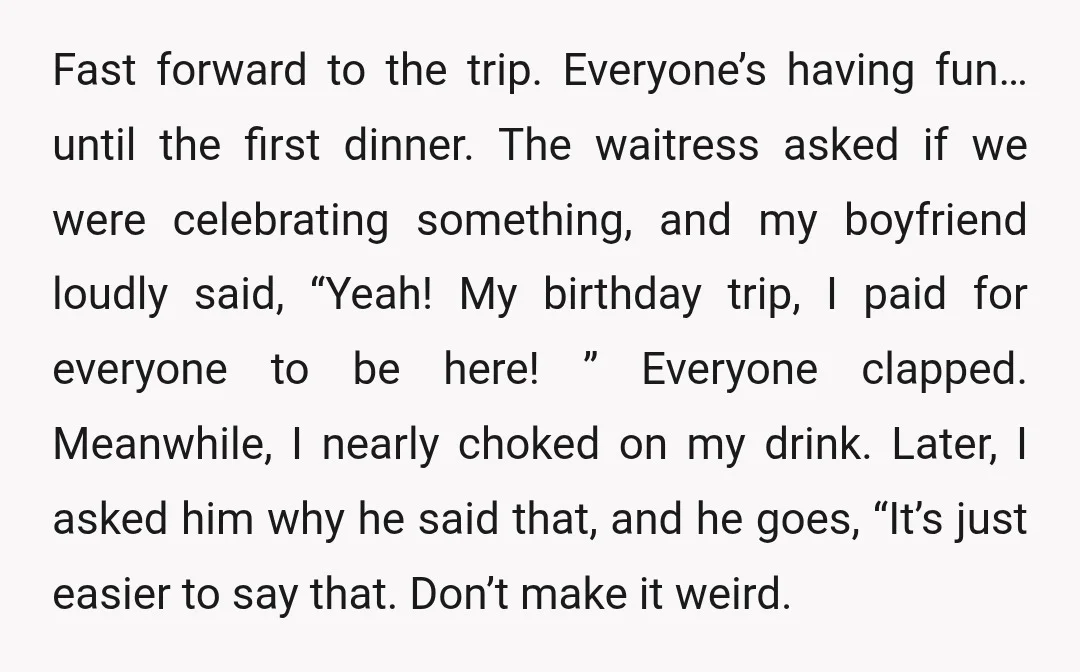 Fast forward to the trip. Everyone’s having fun… until the first dinner. The waitress asked if we were celebrating something, and my boyfriend loudly said, “Yeah! My birthday trip, I...