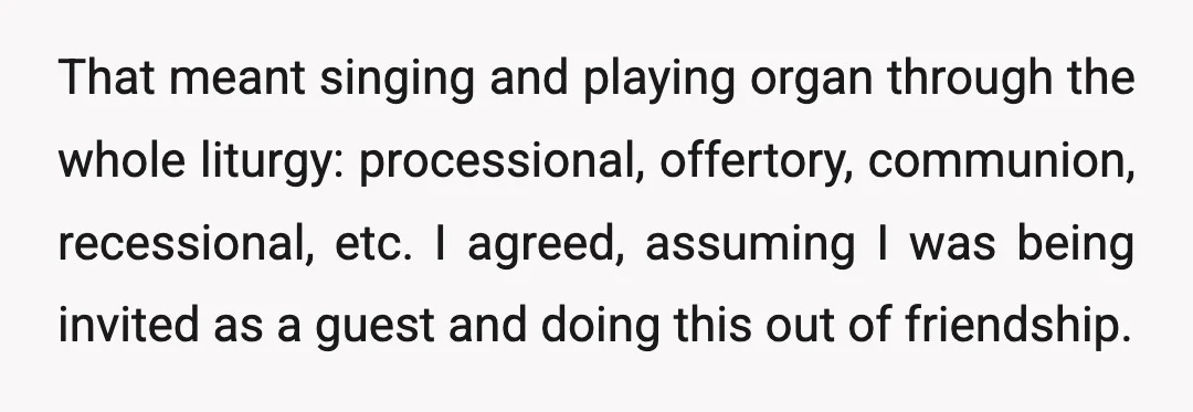 That meant singing and playing organ through the whole liturgy: processional, offertory, communion, recessional, etc. I agreed, assuming I was being invited as a guest and doing this out of...