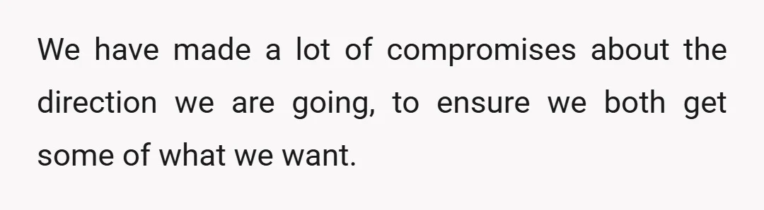 We have made a lot of compromises about the direction we are going, to ensure we both get some of what we want.