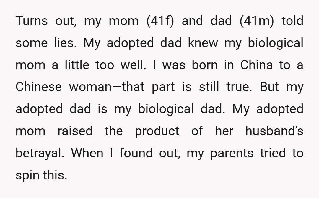 Turns out, my mom (41f) and dad (41m) told some lies. My adopted dad knew my biological mom a little too well. I was born in China to a Chinese...