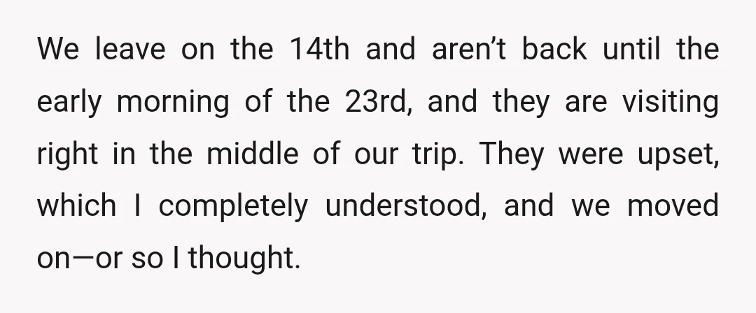 We leave on the 14th and aren’t back until the early morning of the 23rd, and they are visiting right in the middle of our trip. They were upset, which...