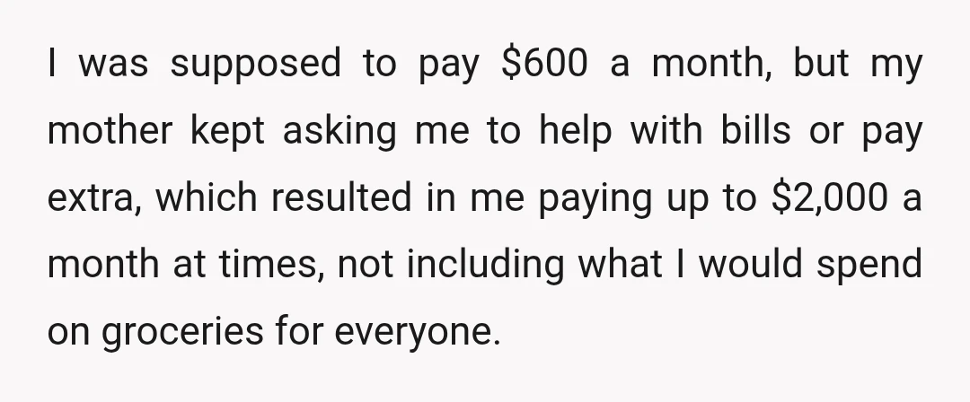 I was supposed to pay $600 a month, but my mother kept asking me to help with bills or pay extra, which resulted in me paying up to $2,000 a...