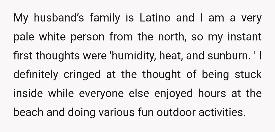 My husband’s family is Latino and I am a very pale white person from the north, so my instant first thoughts were 'humidity, heat, and sunburn. ' I definitely cringed...