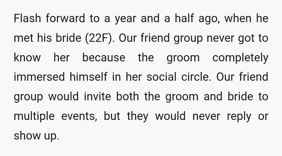 Flash forward to a year and a half ago, when he met his bride (22F). Our friend group never got to know her because the groom completely immersed himself in...