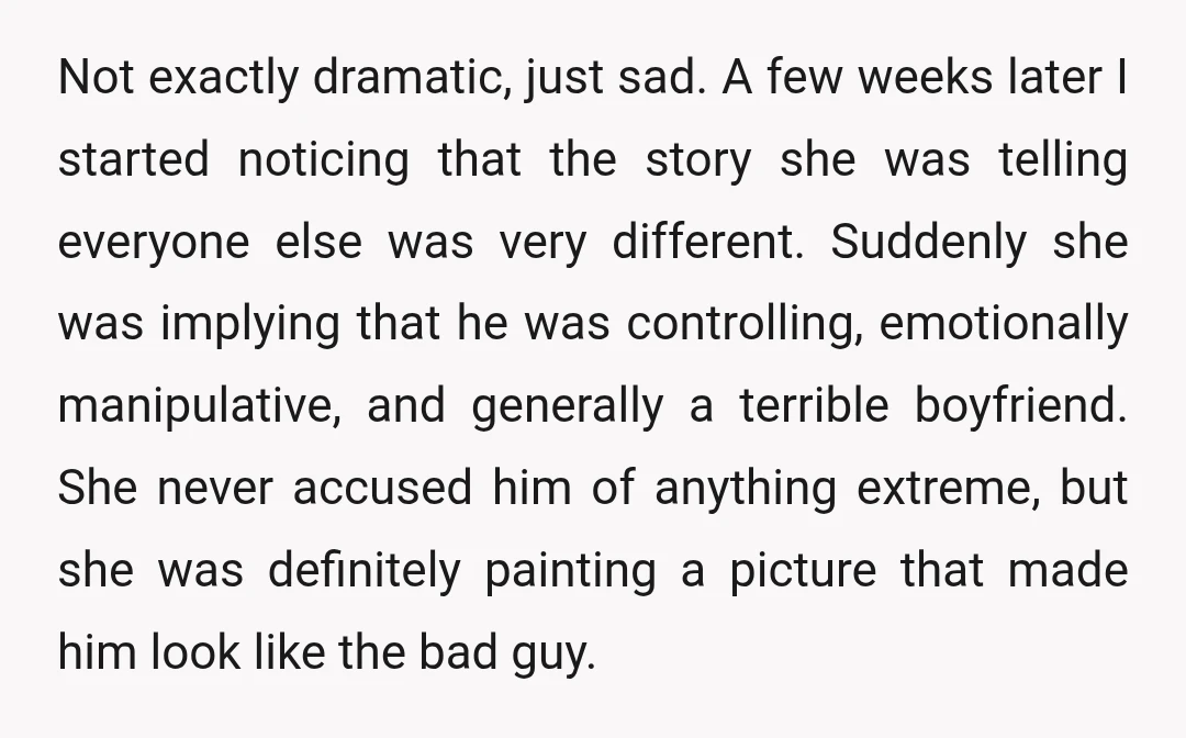 Not exactly dramatic, just sad. A few weeks later I started noticing that the story she was telling everyone else was very different. Suddenly she was implying that he was...