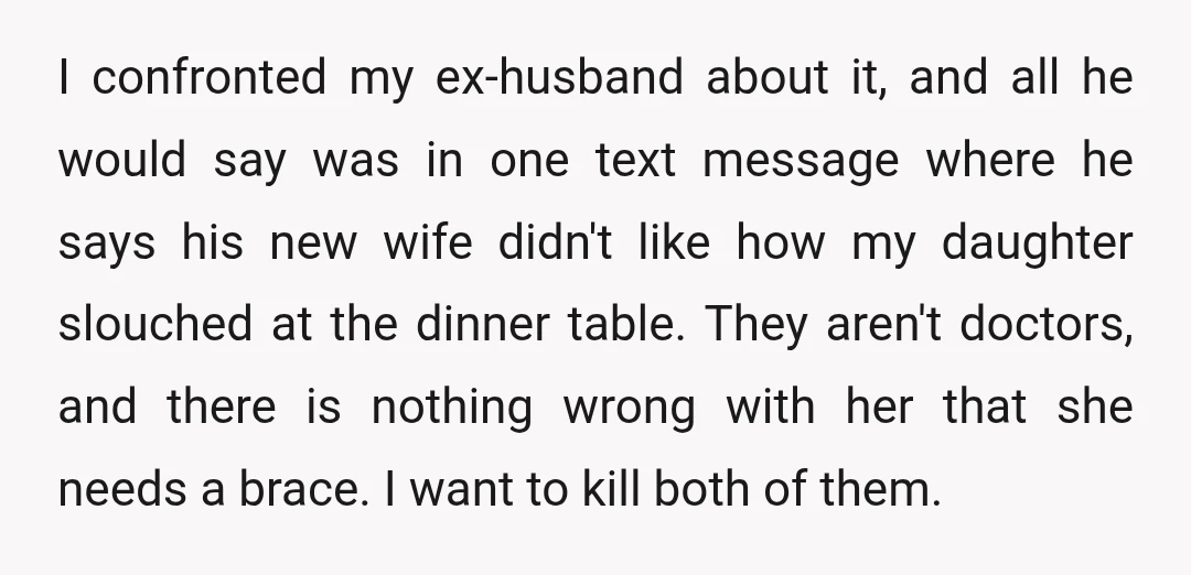 I confronted my ex-husband about it, and all he would say was in one text message where he says his new wife didn't like how my daughter slouched at the...