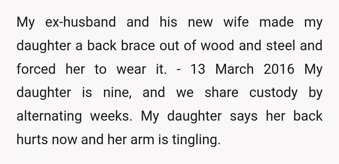  My ex-husband and his new wife made my daughter a back brace out of wood and steel and forced her to wear it. - 13 March 2016 My daughter...