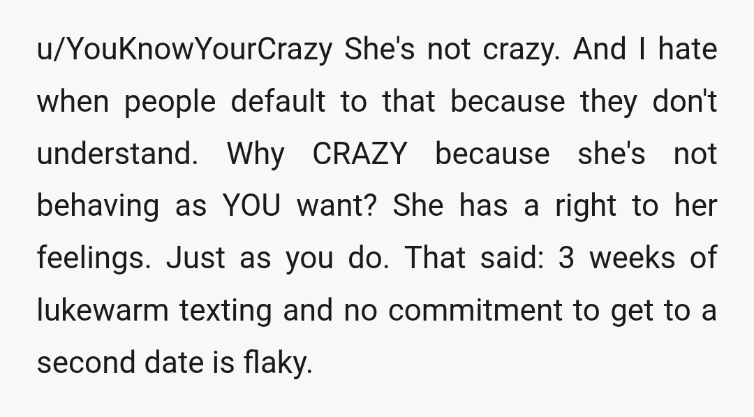 u/YouKnowYourCrazy She's not crazy. And I hate when people default to that because they don't understand. Why CRAZY because she's not behaving as YOU want? She has a right to...