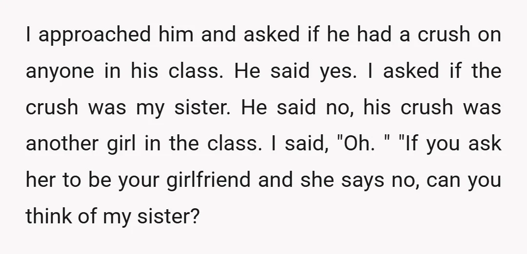 I approached him and asked if he had a crush on anyone in his class. He said yes. I asked if the crush was my sister. He said no, his...
