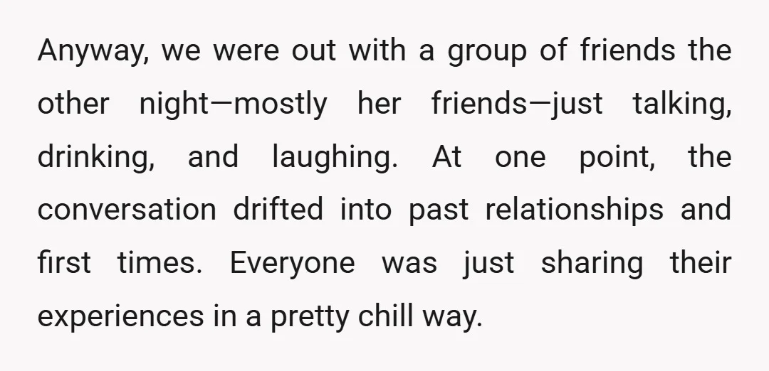 Anyway, we were out with a group of friends the other night—mostly her friends—just talking, drinking, and laughing. At one point, the conversation drifted into past relationships and first times....