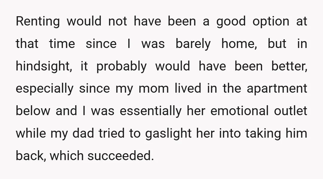 Renting would not have been a good option at that time since I was barely home, but in hindsight, it probably would have been better, especially since my mom lived...
