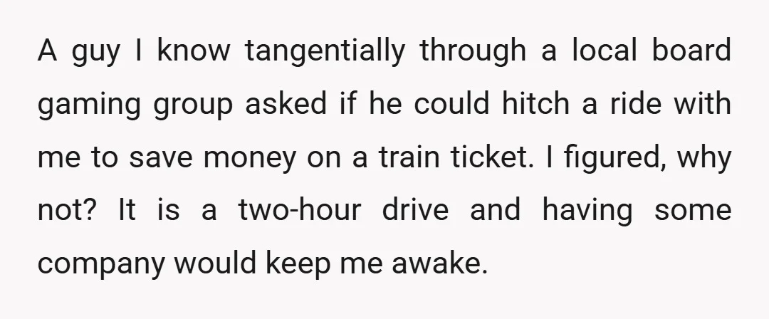 A guy I know tangentially through a local board gaming group asked if he could hitch a ride with me to save money on a train ticket. I figured, why...