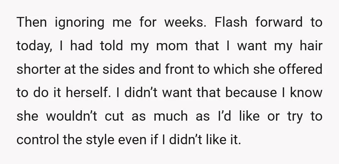 Then ignoring me for weeks. Flash forward to today, I had told my mom that I want my hair shorter at the sides and front to which she offered to...