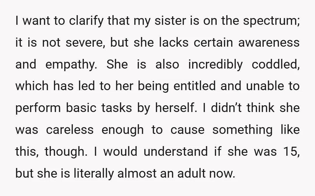 I want to clarify that my sister is on the spectrum; it is not severe, but she lacks certain awareness and empathy. She is also incredibly coddled, which has led...