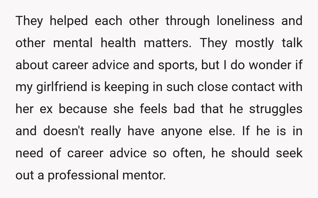 They helped each other through loneliness and other mental health matters. They mostly talk about career advice and sports, but I do wonder if my girlfriend is keeping in such...
