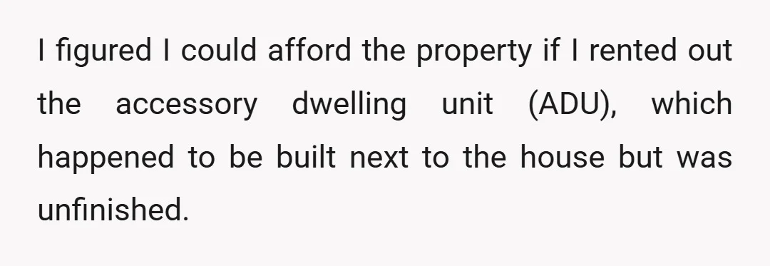 I figured I could afford the property if I rented out the accessory dwelling unit (ADU), which happened to be built next to the house but was unfinished.