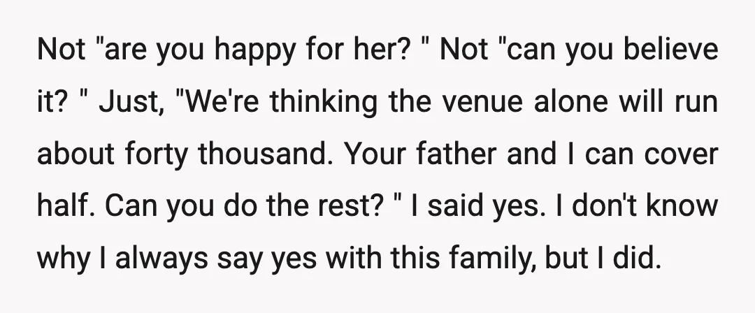 Not "are you happy for her? " Not "can you believe it? " Just, "We're thinking the venue alone will run about forty thousand. Your father and I can cover...