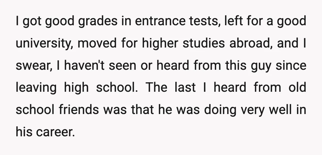 I got good grades in entrance tests, left for a good university, moved for higher studies abroad, and I swear, I haven't seen or heard from this guy since leaving...