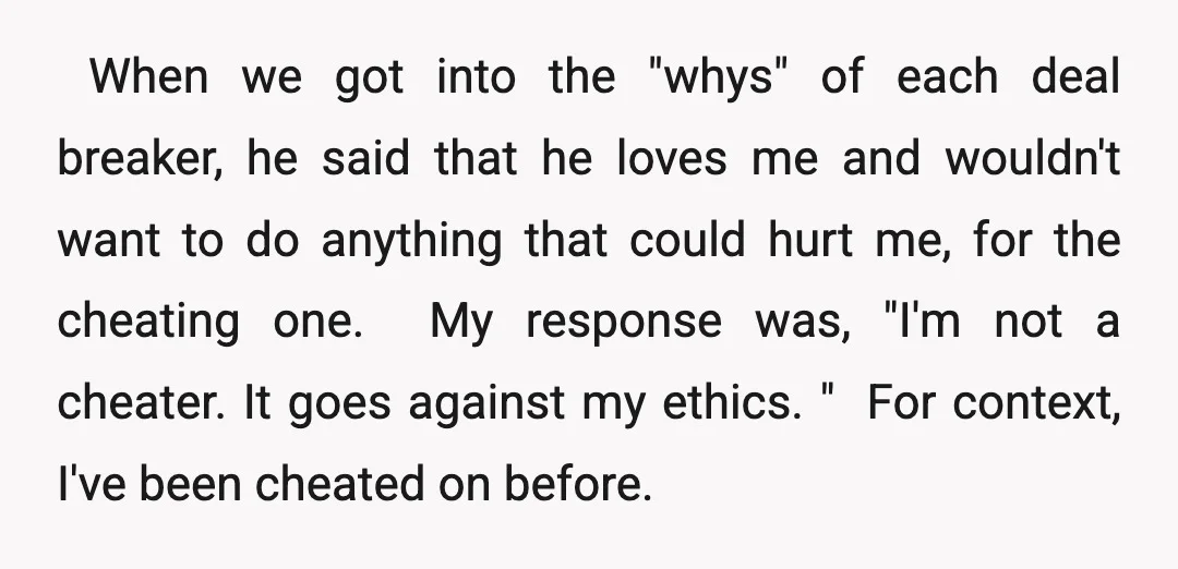 ​ When we got into the "whys" of each deal breaker, he said that he loves me and wouldn't want to do anything that could hurt me, for the cheating...