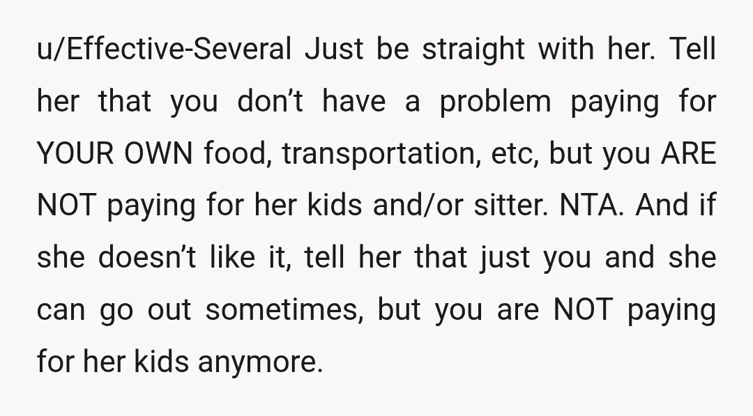 u/Effective-Several Just be straight with her. Tell her that you don’t have a problem paying for YOUR OWN food, transportation, etc, but you ARE NOT paying for her kids and/or...