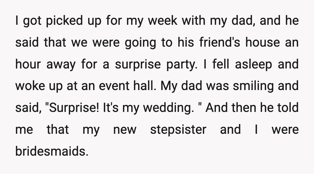 I got picked up for my week with my dad, and he said that we were going to his friend's house an hour away for a surprise party. I fell...
