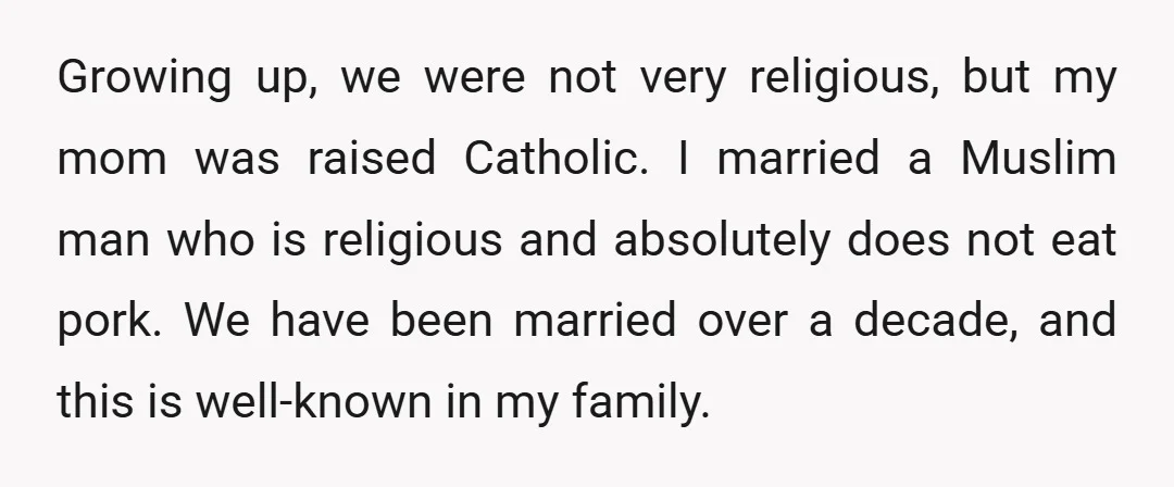 Growing up, we were not very religious, but my mom was raised Catholic. I married a Muslim man who is religious and absolutely does not eat pork. We have been...