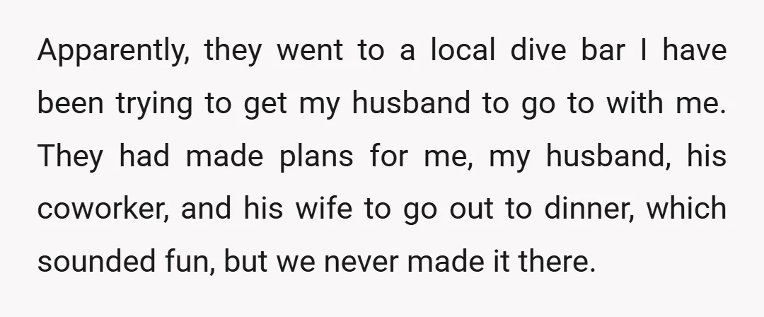 Apparently, they went to a local dive bar I have been trying to get my husband to go to with me. They had made plans for me, my husband, his...