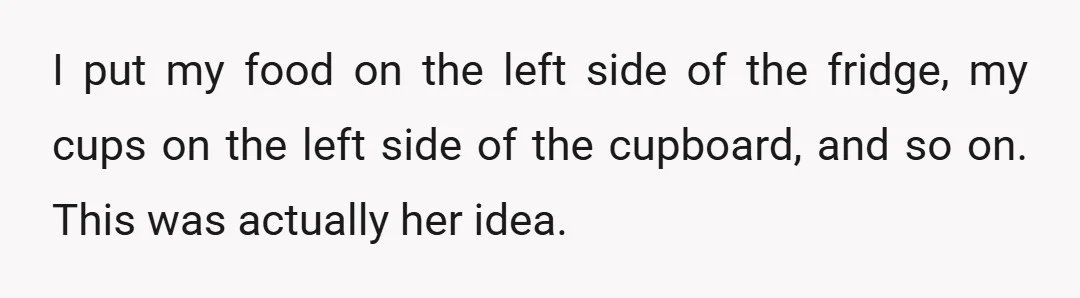 I put my food on the left side of the fridge, my cups on the left side of the cupboard, and so on. This was actually her idea.