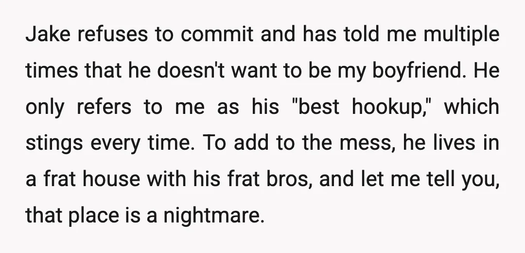 Jake refuses to commit and has told me multiple times that he doesn't want to be my boyfriend. He only refers to me as his "best hookup," which stings every...