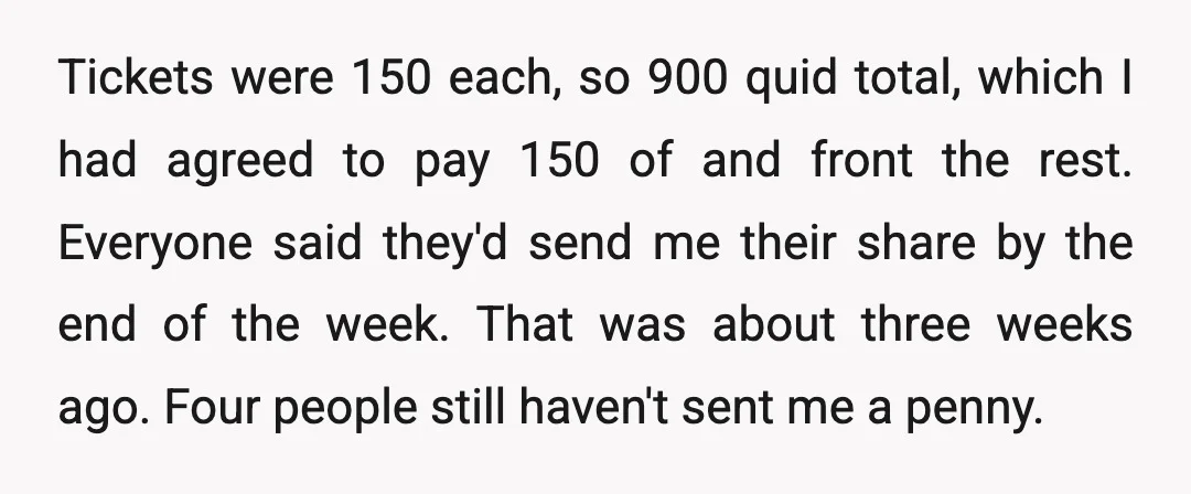 Tickets were 150 each, so 900 quid total, which I had agreed to pay 150 of and front the rest. Everyone said they'd send me their share by the end...