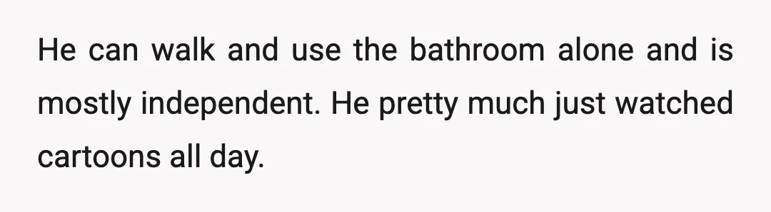 He can walk and use the bathroom alone and is mostly independent. He pretty much just watched cartoons all day.