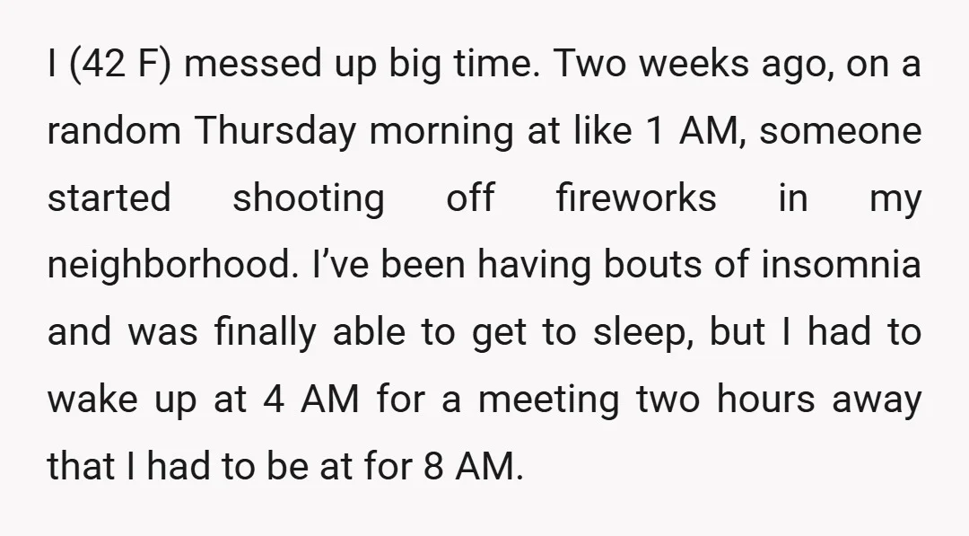 I (42 F) messed up big time. Two weeks ago, on a random Thursday morning at like 1 AM, someone started shooting off fireworks in my neighborhood. I’ve been having...