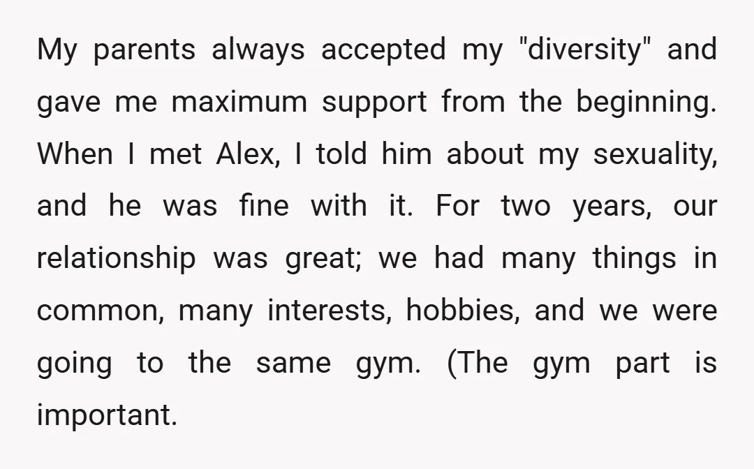 My parents always accepted my "diversity" and gave me maximum support from the beginning. When I met Alex, I told him about my sexuality, and he was fine with it....