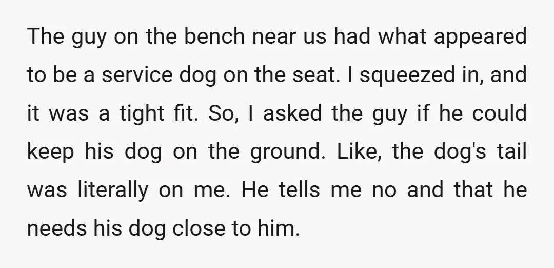 The guy on the bench near us had what appeared to be a service dog on the seat. I squeezed in, and it was a tight fit. So, I asked...