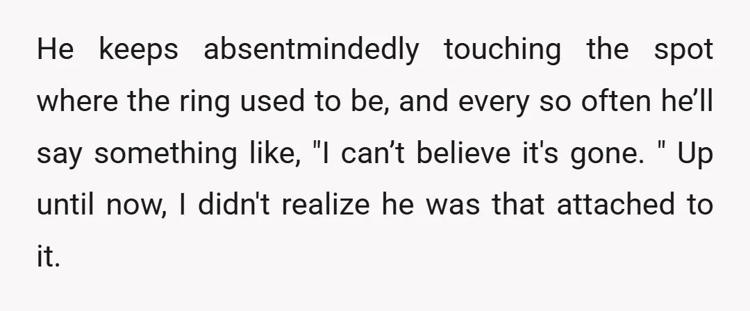He keeps absentmindedly touching the spot where the ring used to be, and every so often he’ll say something like, "I can’t believe it's gone. " Up until now, I...