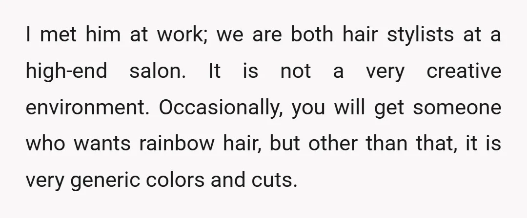 I met him at work; we are both hair stylists at a high-end salon. It is not a very creative environment. Occasionally, you will get someone who wants rainbow hair,...