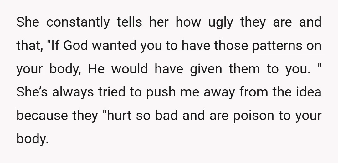 She constantly tells her how ugly they are and that, "If God wanted you to have those patterns on your body, He would have given them to you. " She’s...
