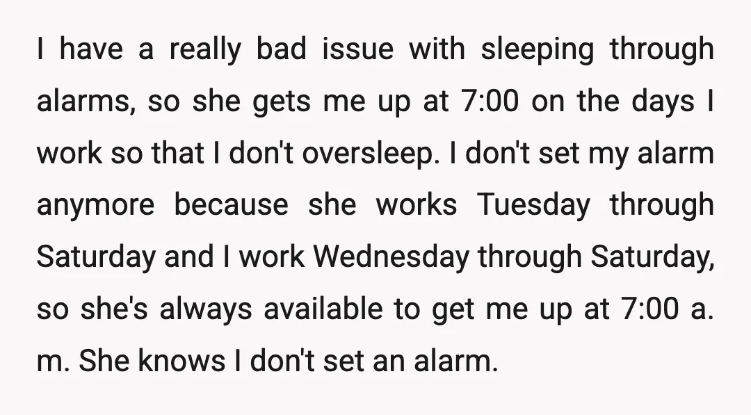 I have a really bad issue with sleeping through alarms, so she gets me up at 7:00 on the days I work so that I don't oversleep. I don't set...