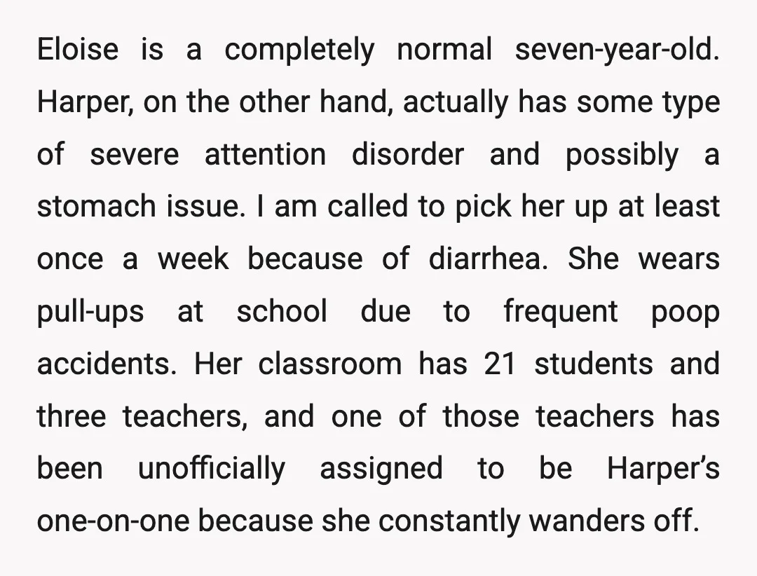 Eloise is a completely normal seven-year-old. Harper, on the other hand, actually has some type of severe attention disorder and possibly a stomach issue. I am called to pick her...