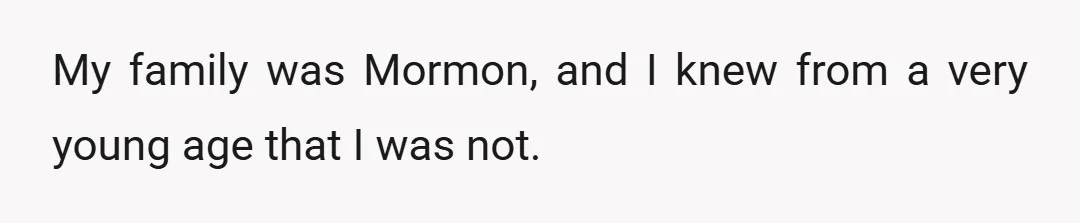 My family was Mormon, and I knew from a very young age that I was not.