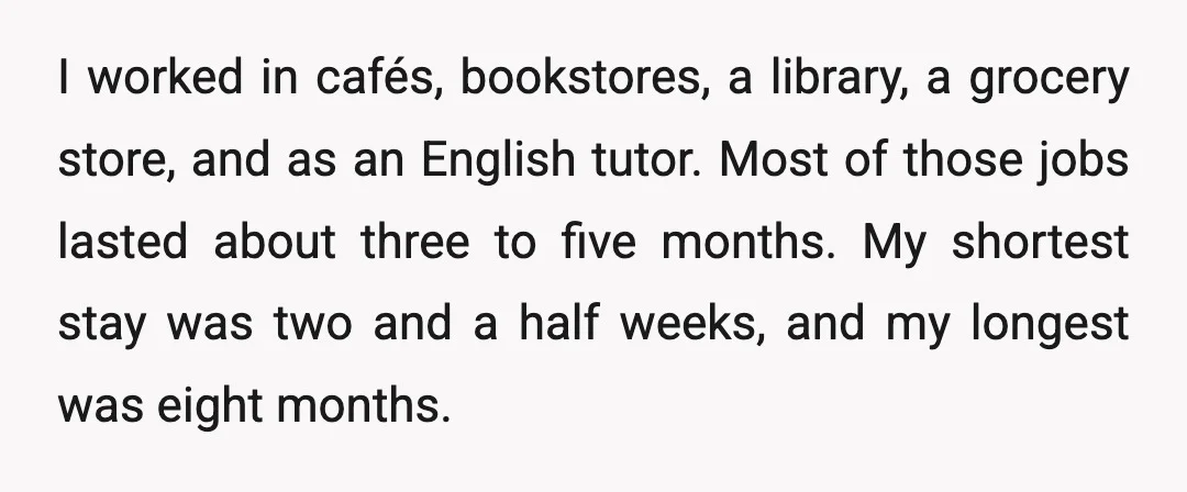 I worked in cafés, bookstores, a library, a grocery store, and as an English tutor. Most of those jobs lasted about three to five months. My shortest stay was two...