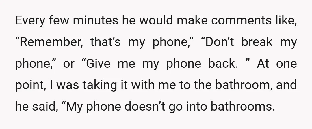 Every few minutes he would make comments like, “Remember, that’s my phone,” “Don’t break my phone,” or “Give me my phone back. ” At one point, I was taking it...