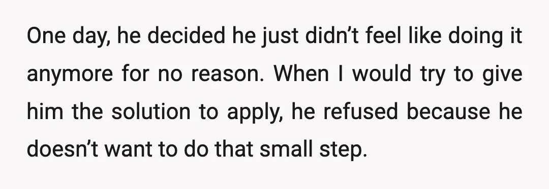 One day, he decided he just didn’t feel like doing it anymore for no reason. When I would try to give him the solution to apply, he refused because he...