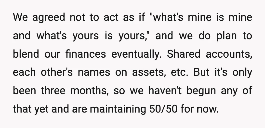 We agreed not to act as if "what's mine is mine and what's yours is yours," and we do plan to blend our finances eventually. Shared accounts, each other's names...