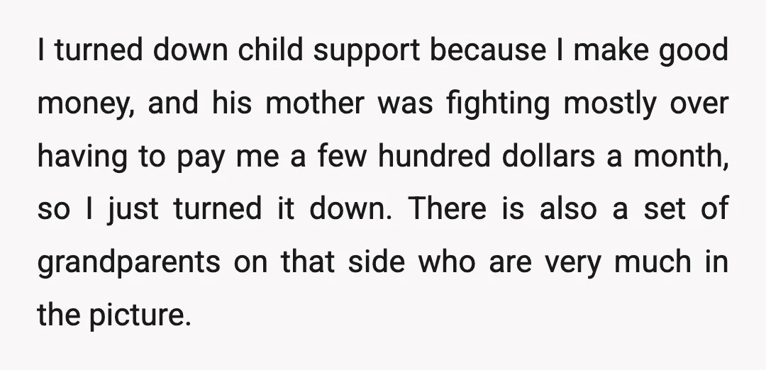 I turned down child support because I make good money, and his mother was fighting mostly over having to pay me a few hundred dollars a month, so I just...