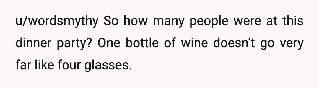 u/wordsmythy
So how many people were at this dinner party? One bottle of wine doesn’t go very far like four glasses.